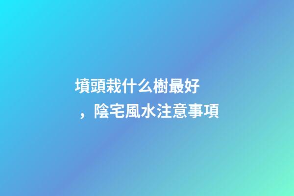 墳頭栽什么樹最好，陰宅風水注意事項